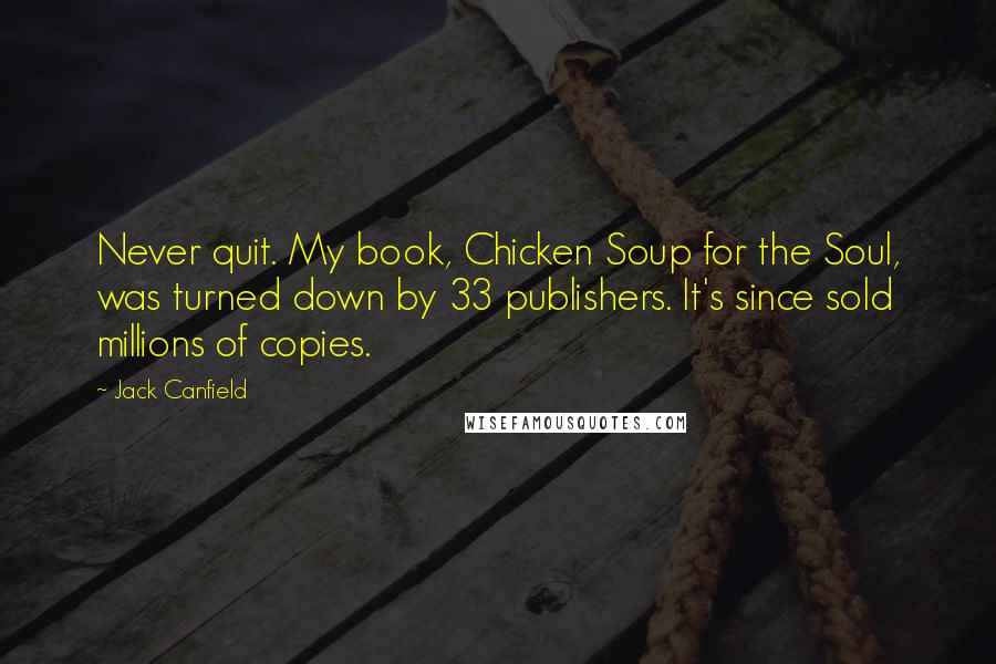 Jack Canfield Quotes: Never quit. My book, Chicken Soup for the Soul, was turned down by 33 publishers. It's since sold millions of copies.
