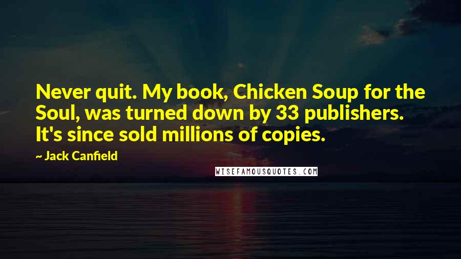 Jack Canfield Quotes: Never quit. My book, Chicken Soup for the Soul, was turned down by 33 publishers. It's since sold millions of copies.