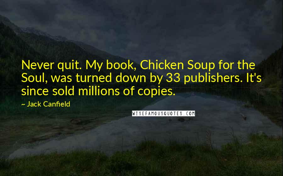 Jack Canfield Quotes: Never quit. My book, Chicken Soup for the Soul, was turned down by 33 publishers. It's since sold millions of copies.