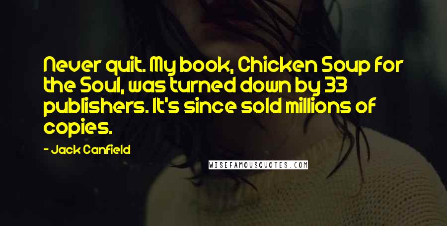 Jack Canfield Quotes: Never quit. My book, Chicken Soup for the Soul, was turned down by 33 publishers. It's since sold millions of copies.