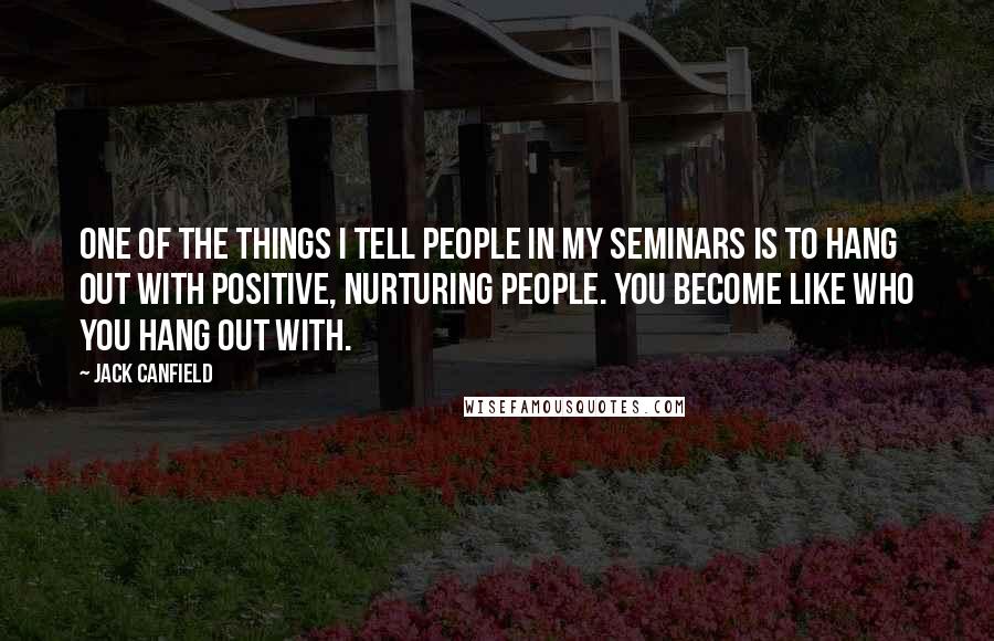 Jack Canfield Quotes: One of the things I tell people in my seminars is to hang out with positive, nurturing people. You become like who you hang out with.