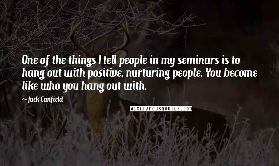 Jack Canfield Quotes: One of the things I tell people in my seminars is to hang out with positive, nurturing people. You become like who you hang out with.