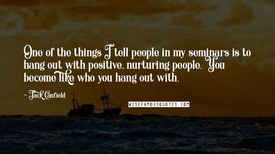 Jack Canfield Quotes: One of the things I tell people in my seminars is to hang out with positive, nurturing people. You become like who you hang out with.