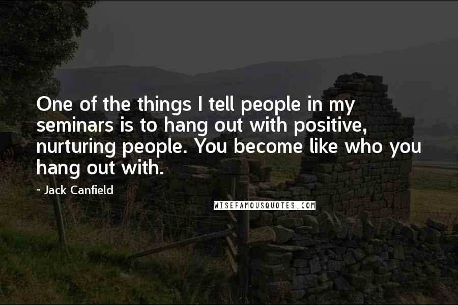 Jack Canfield Quotes: One of the things I tell people in my seminars is to hang out with positive, nurturing people. You become like who you hang out with.