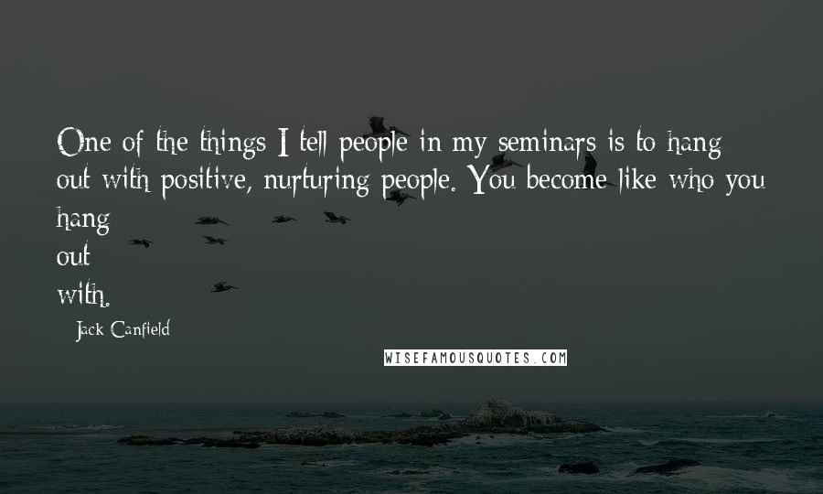 Jack Canfield Quotes: One of the things I tell people in my seminars is to hang out with positive, nurturing people. You become like who you hang out with.