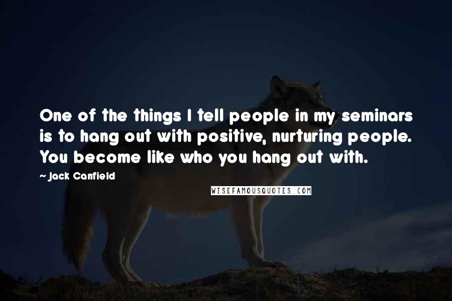 Jack Canfield Quotes: One of the things I tell people in my seminars is to hang out with positive, nurturing people. You become like who you hang out with.