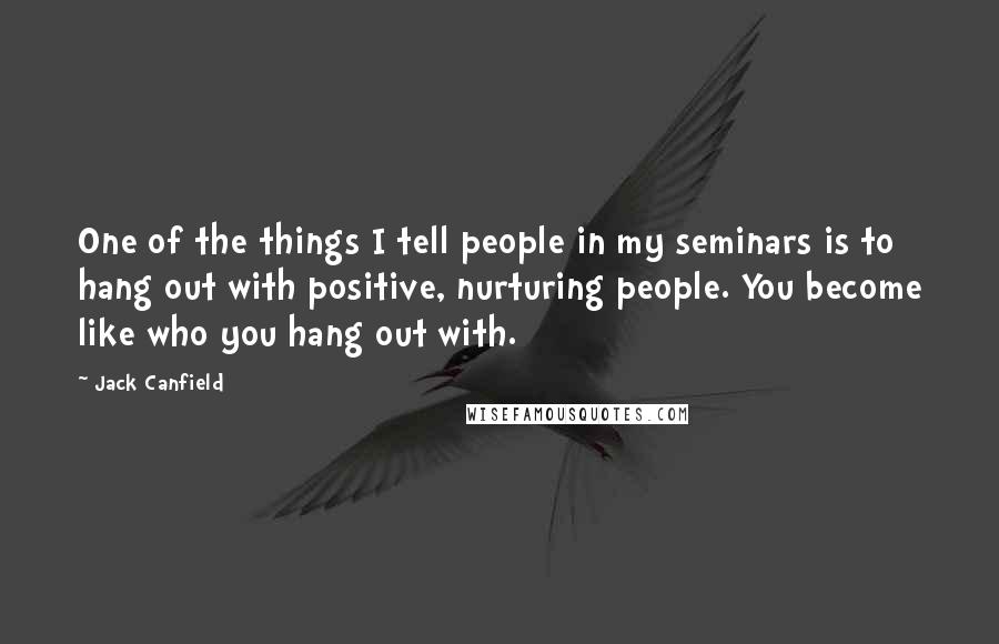 Jack Canfield Quotes: One of the things I tell people in my seminars is to hang out with positive, nurturing people. You become like who you hang out with.