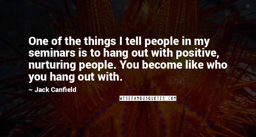 Jack Canfield Quotes: One of the things I tell people in my seminars is to hang out with positive, nurturing people. You become like who you hang out with.