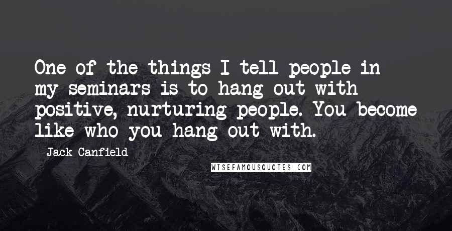 Jack Canfield Quotes: One of the things I tell people in my seminars is to hang out with positive, nurturing people. You become like who you hang out with.