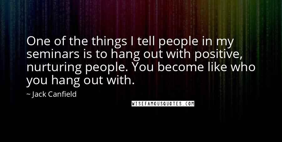 Jack Canfield Quotes: One of the things I tell people in my seminars is to hang out with positive, nurturing people. You become like who you hang out with.