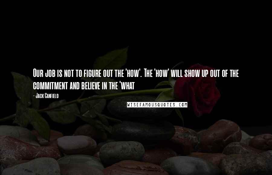 Jack Canfield Quotes: Our job is not to figure out the 'how'. The 'how' will show up out of the commitment and believe in the 'what