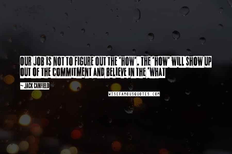 Jack Canfield Quotes: Our job is not to figure out the 'how'. The 'how' will show up out of the commitment and believe in the 'what