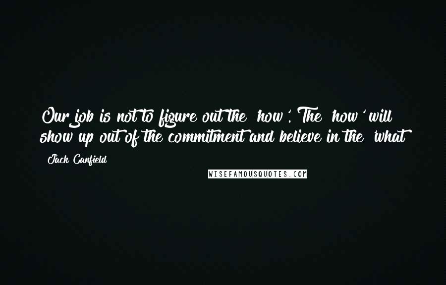 Jack Canfield Quotes: Our job is not to figure out the 'how'. The 'how' will show up out of the commitment and believe in the 'what