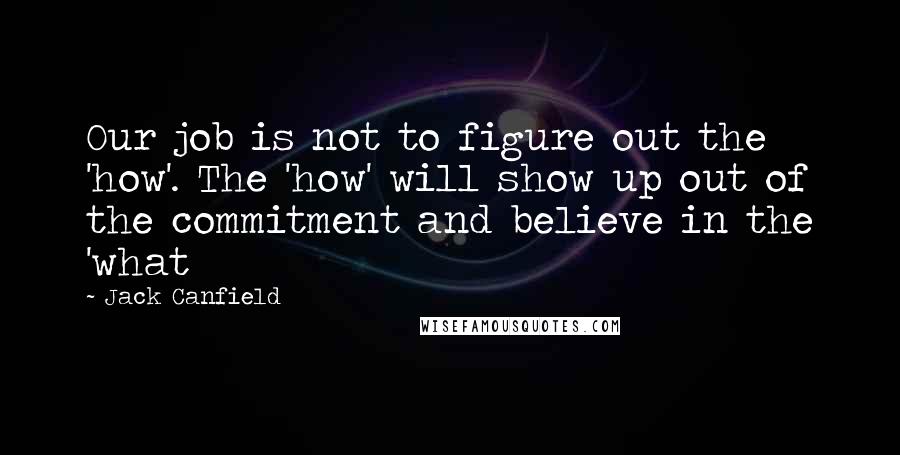 Jack Canfield Quotes: Our job is not to figure out the 'how'. The 'how' will show up out of the commitment and believe in the 'what