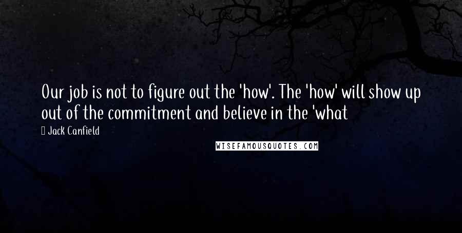 Jack Canfield Quotes: Our job is not to figure out the 'how'. The 'how' will show up out of the commitment and believe in the 'what
