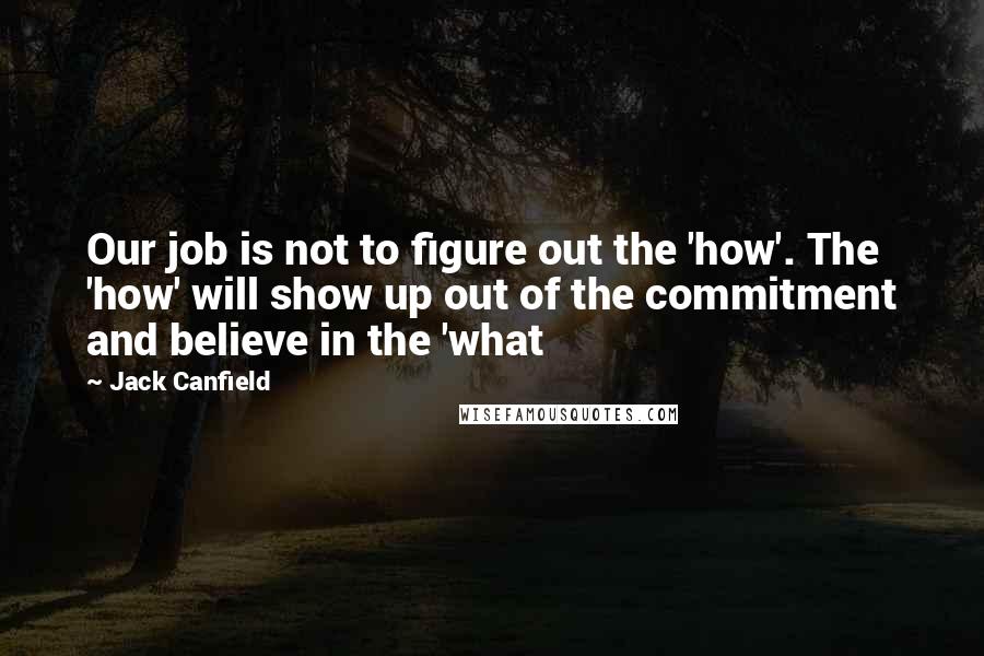 Jack Canfield Quotes: Our job is not to figure out the 'how'. The 'how' will show up out of the commitment and believe in the 'what