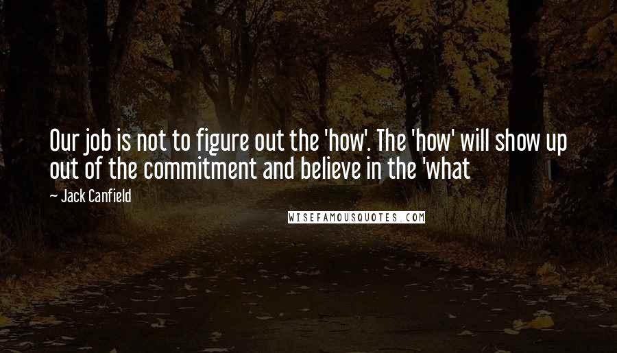 Jack Canfield Quotes: Our job is not to figure out the 'how'. The 'how' will show up out of the commitment and believe in the 'what