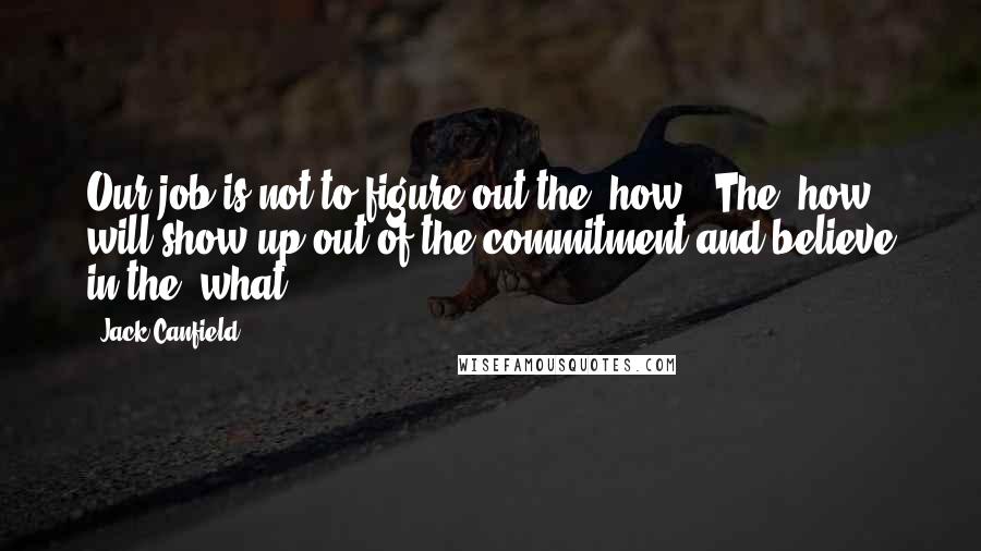 Jack Canfield Quotes: Our job is not to figure out the 'how'. The 'how' will show up out of the commitment and believe in the 'what