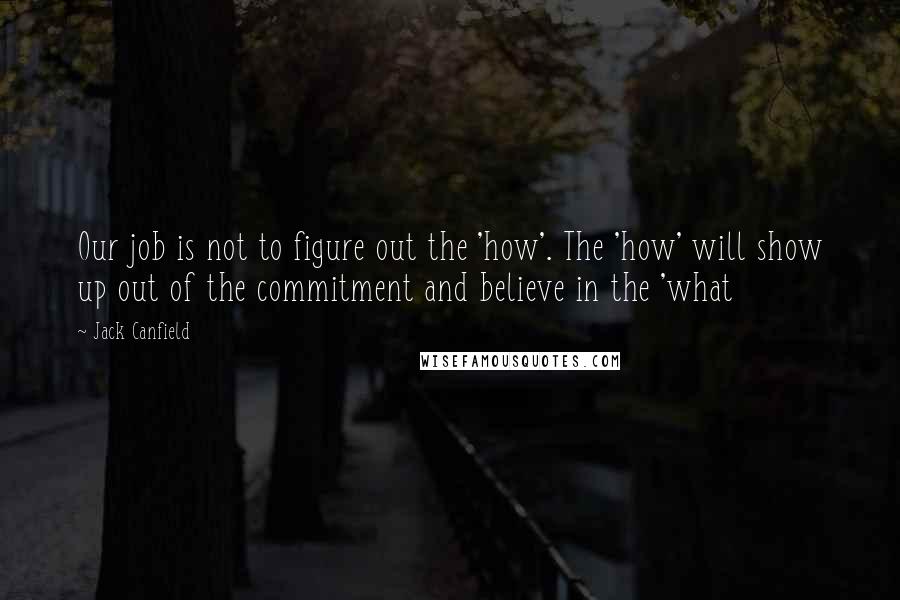 Jack Canfield Quotes: Our job is not to figure out the 'how'. The 'how' will show up out of the commitment and believe in the 'what