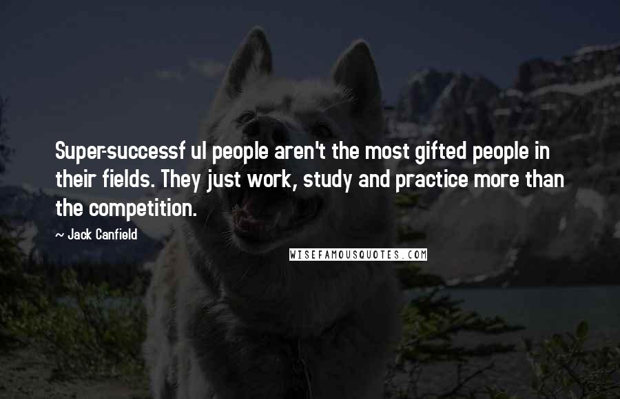 Jack Canfield Quotes: Super-successf ul people aren't the most gifted people in their fields. They just work, study and practice more than the competition.