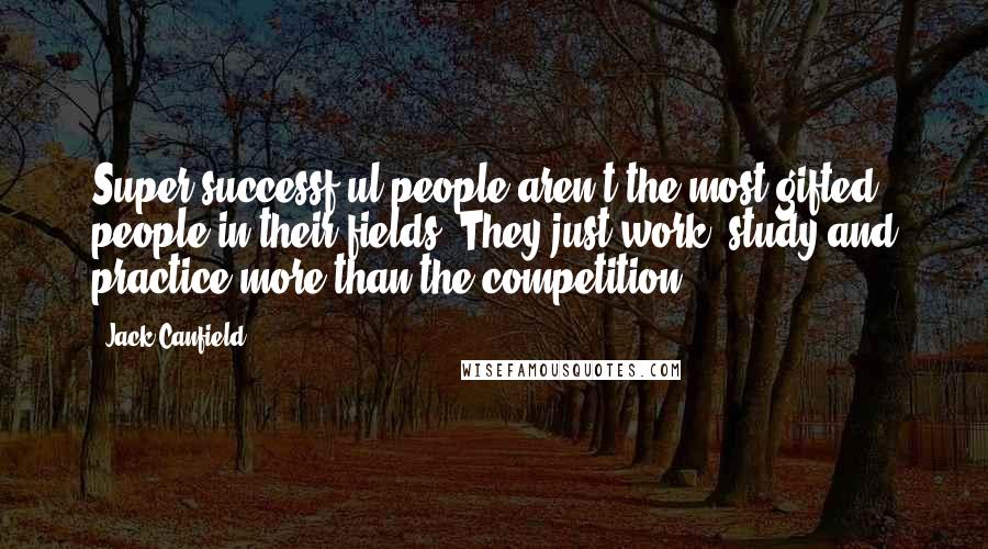 Jack Canfield Quotes: Super-successf ul people aren't the most gifted people in their fields. They just work, study and practice more than the competition.