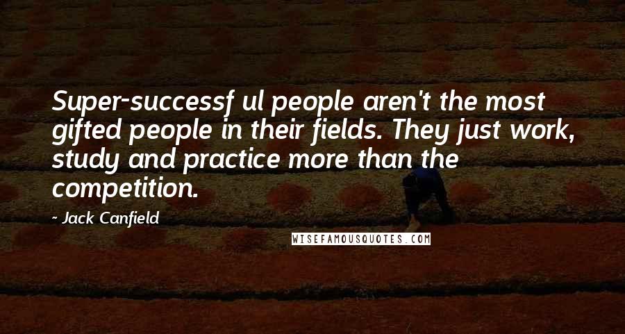 Jack Canfield Quotes: Super-successf ul people aren't the most gifted people in their fields. They just work, study and practice more than the competition.