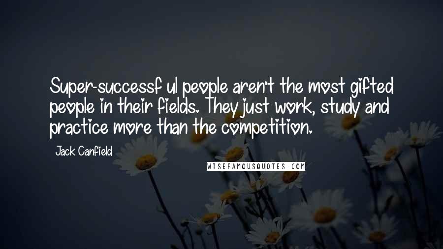 Jack Canfield Quotes: Super-successf ul people aren't the most gifted people in their fields. They just work, study and practice more than the competition.