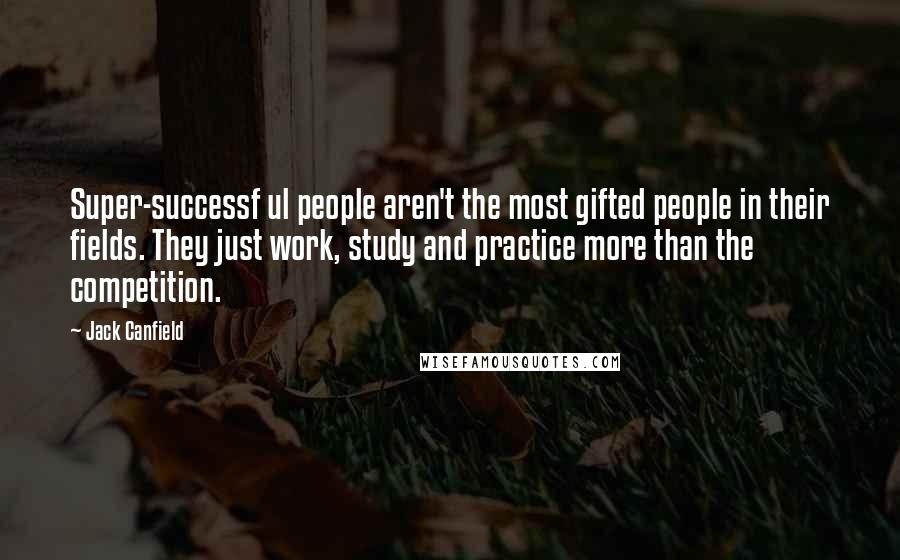 Jack Canfield Quotes: Super-successf ul people aren't the most gifted people in their fields. They just work, study and practice more than the competition.