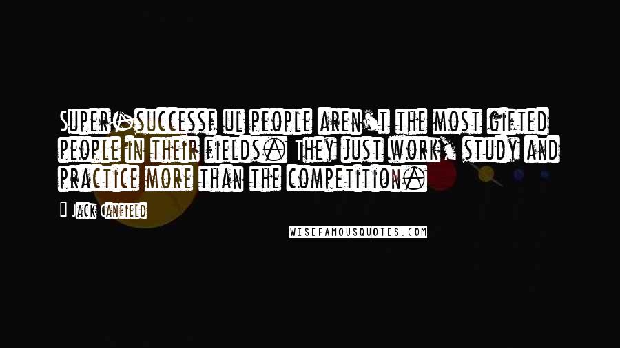 Jack Canfield Quotes: Super-successf ul people aren't the most gifted people in their fields. They just work, study and practice more than the competition.