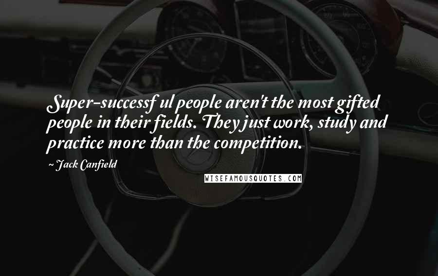 Jack Canfield Quotes: Super-successf ul people aren't the most gifted people in their fields. They just work, study and practice more than the competition.