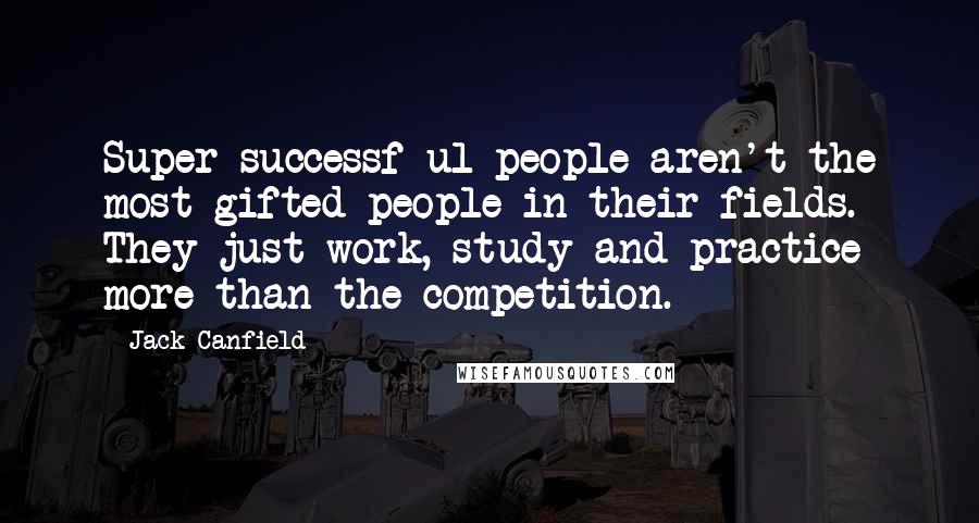 Jack Canfield Quotes: Super-successf ul people aren't the most gifted people in their fields. They just work, study and practice more than the competition.