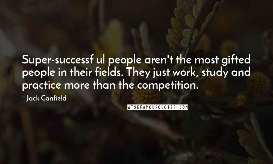 Jack Canfield Quotes: Super-successf ul people aren't the most gifted people in their fields. They just work, study and practice more than the competition.