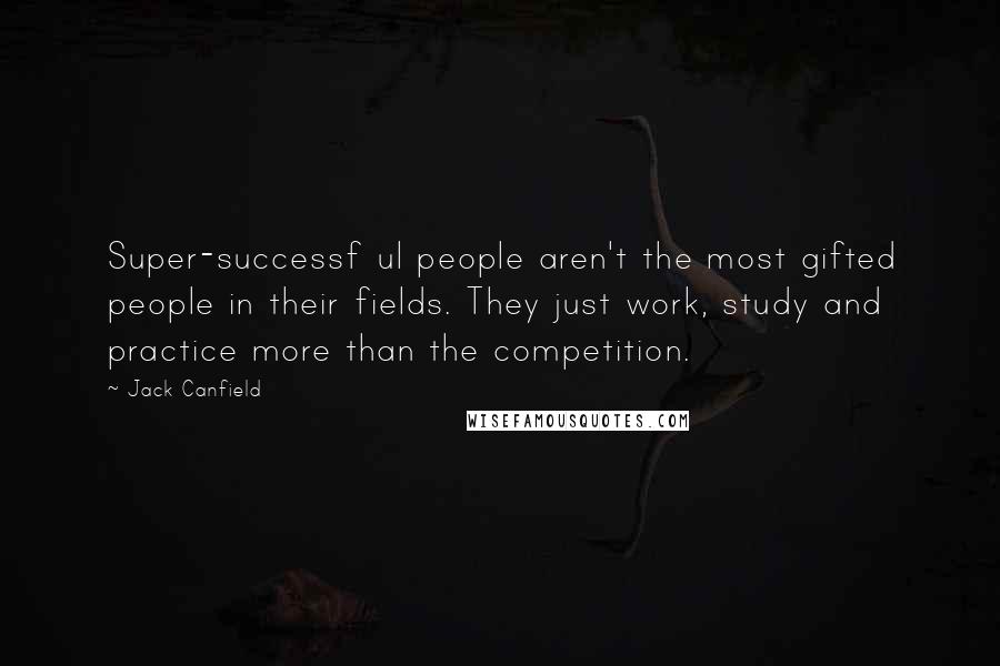 Jack Canfield Quotes: Super-successf ul people aren't the most gifted people in their fields. They just work, study and practice more than the competition.