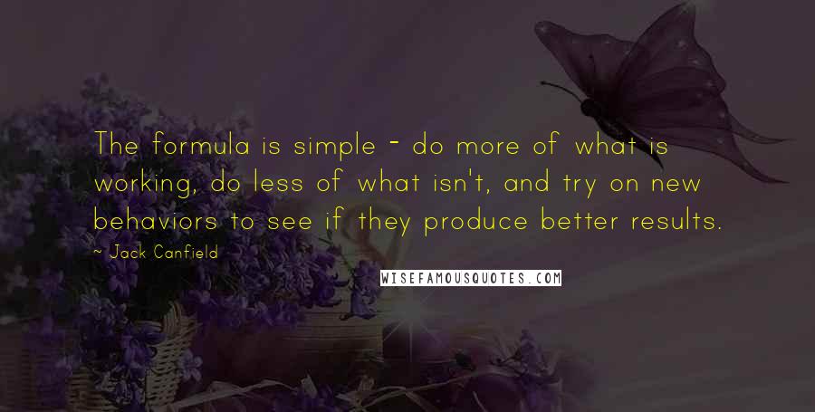 Jack Canfield Quotes: The formula is simple - do more of what is working, do less of what isn't, and try on new behaviors to see if they produce better results.