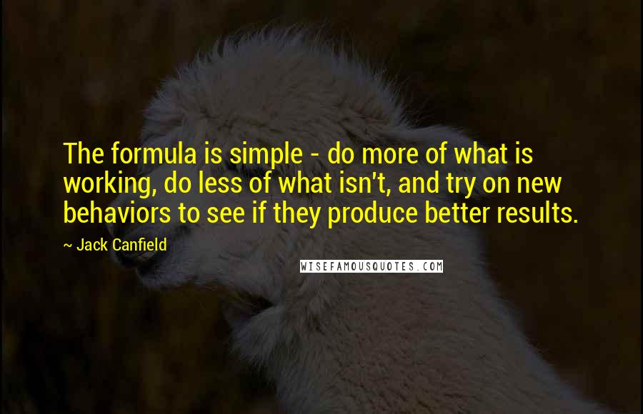 Jack Canfield Quotes: The formula is simple - do more of what is working, do less of what isn't, and try on new behaviors to see if they produce better results.