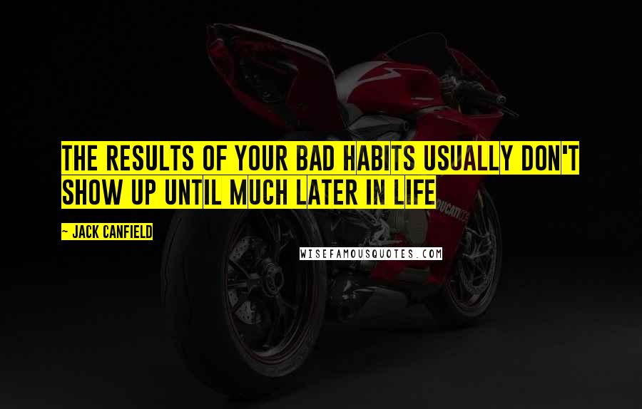 Jack Canfield Quotes: THE RESULTS OF YOUR BAD HABITS USUALLY DON'T SHOW UP UNTIL MUCH LATER IN LIFE