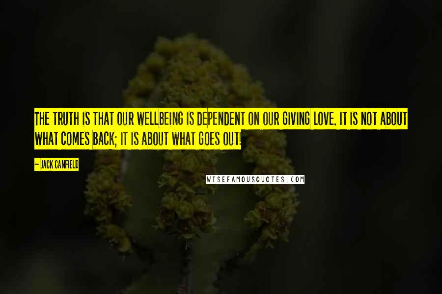 Jack Canfield Quotes: The truth is that our wellbeing is dependent on our giving love. It is not about what comes back; it is about what goes out!