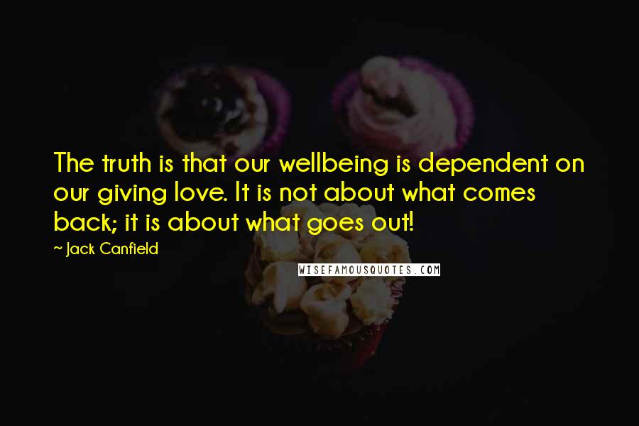 Jack Canfield Quotes: The truth is that our wellbeing is dependent on our giving love. It is not about what comes back; it is about what goes out!