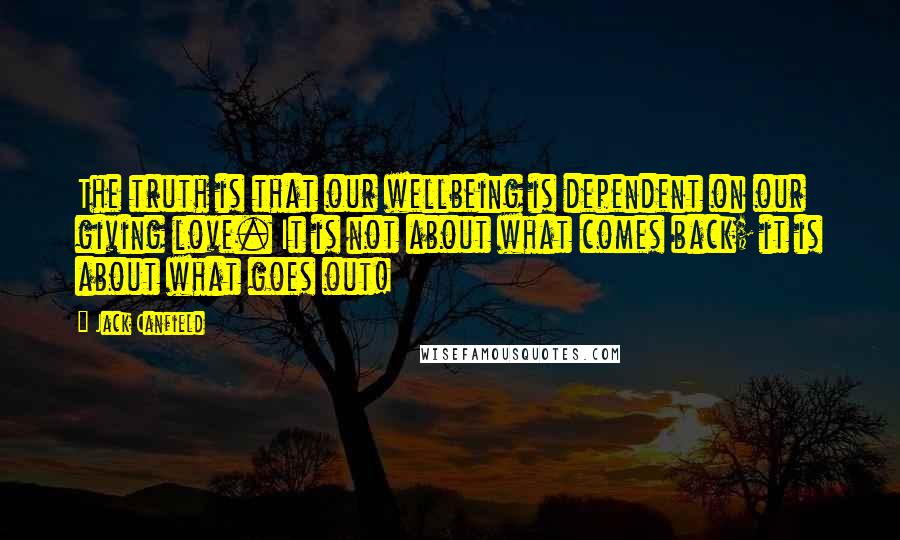 Jack Canfield Quotes: The truth is that our wellbeing is dependent on our giving love. It is not about what comes back; it is about what goes out!