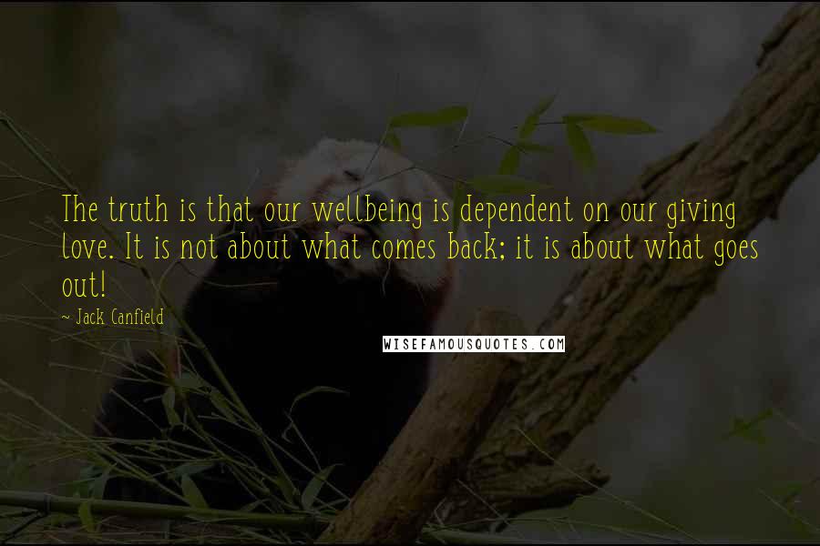 Jack Canfield Quotes: The truth is that our wellbeing is dependent on our giving love. It is not about what comes back; it is about what goes out!