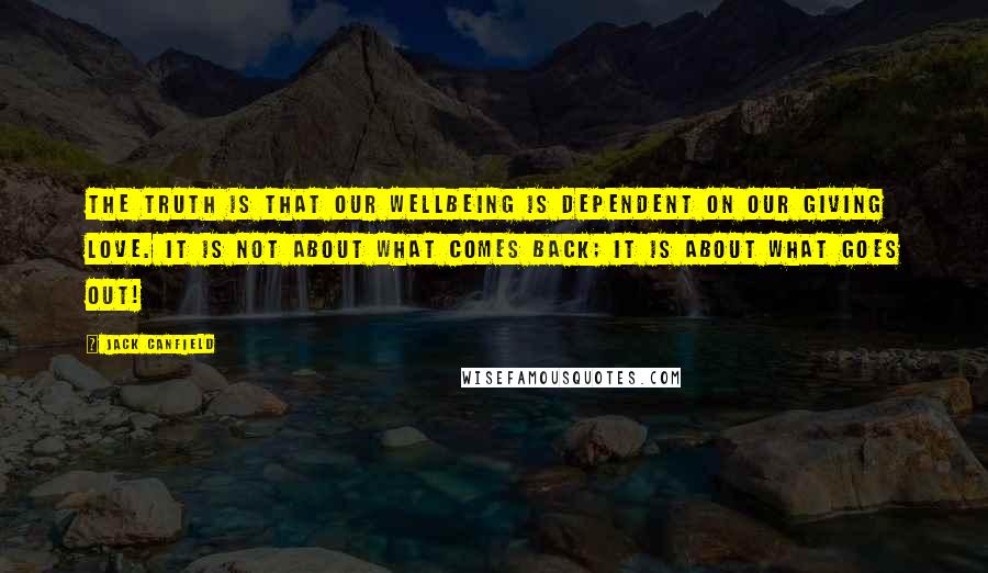 Jack Canfield Quotes: The truth is that our wellbeing is dependent on our giving love. It is not about what comes back; it is about what goes out!