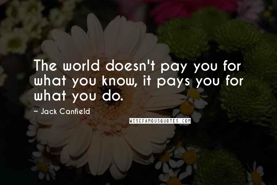 Jack Canfield Quotes: The world doesn't pay you for what you know, it pays you for what you do.