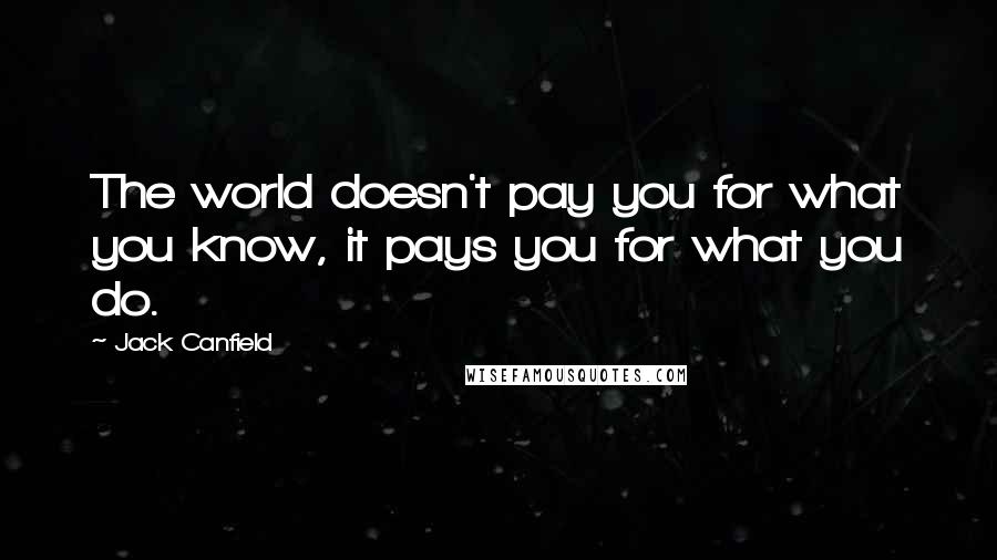 Jack Canfield Quotes: The world doesn't pay you for what you know, it pays you for what you do.