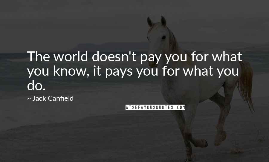Jack Canfield Quotes: The world doesn't pay you for what you know, it pays you for what you do.