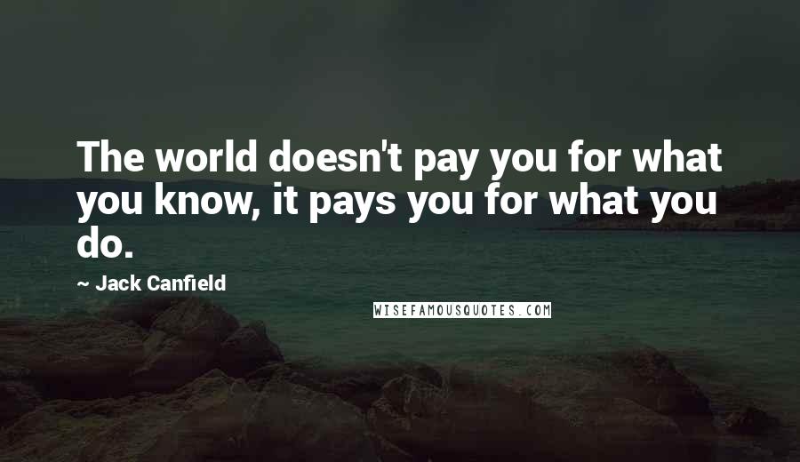 Jack Canfield Quotes: The world doesn't pay you for what you know, it pays you for what you do.