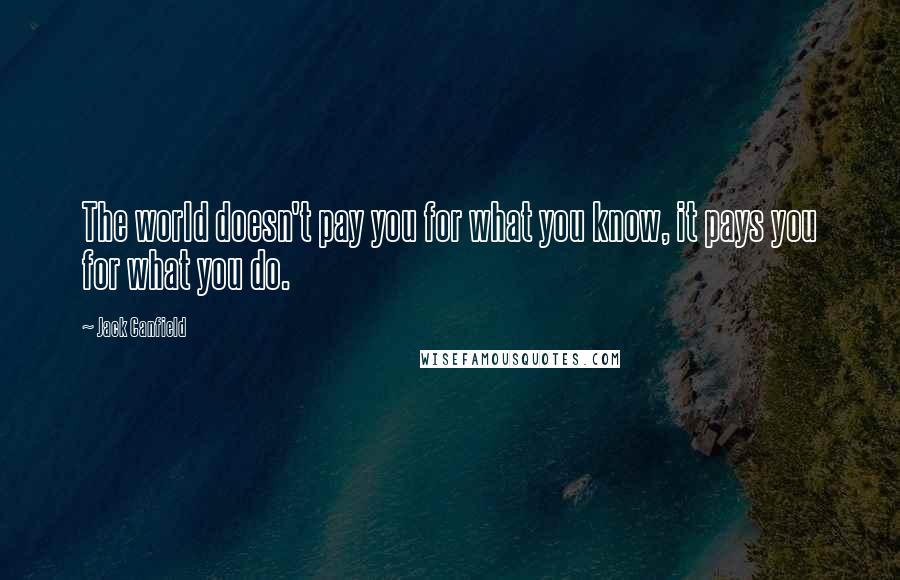 Jack Canfield Quotes: The world doesn't pay you for what you know, it pays you for what you do.