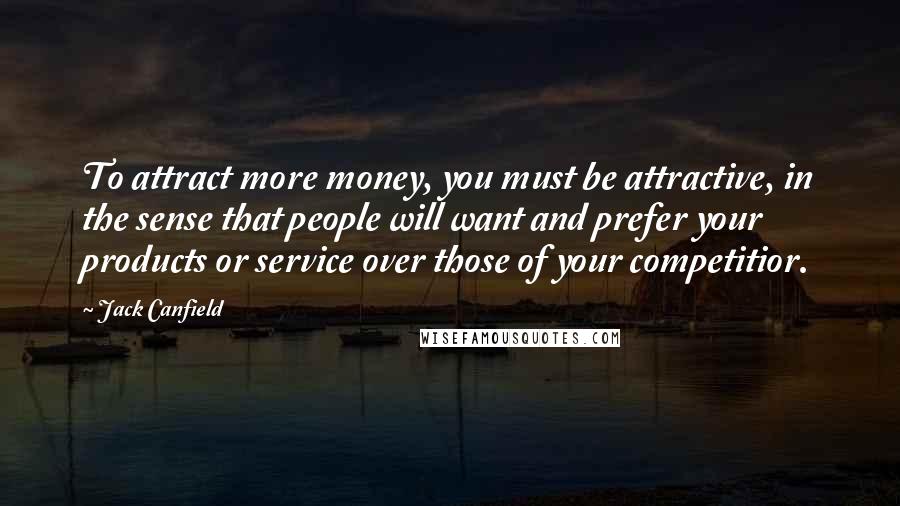 Jack Canfield Quotes: To attract more money, you must be attractive, in the sense that people will want and prefer your products or service over those of your competitior.