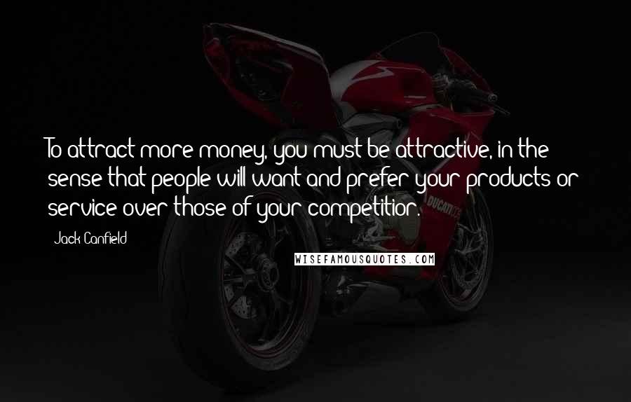 Jack Canfield Quotes: To attract more money, you must be attractive, in the sense that people will want and prefer your products or service over those of your competitior.