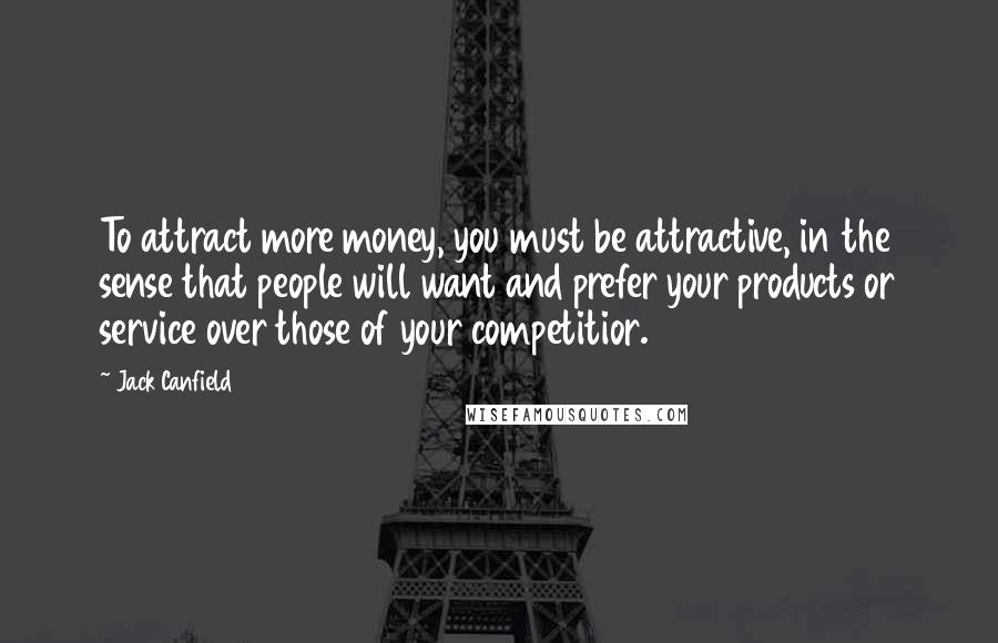 Jack Canfield Quotes: To attract more money, you must be attractive, in the sense that people will want and prefer your products or service over those of your competitior.