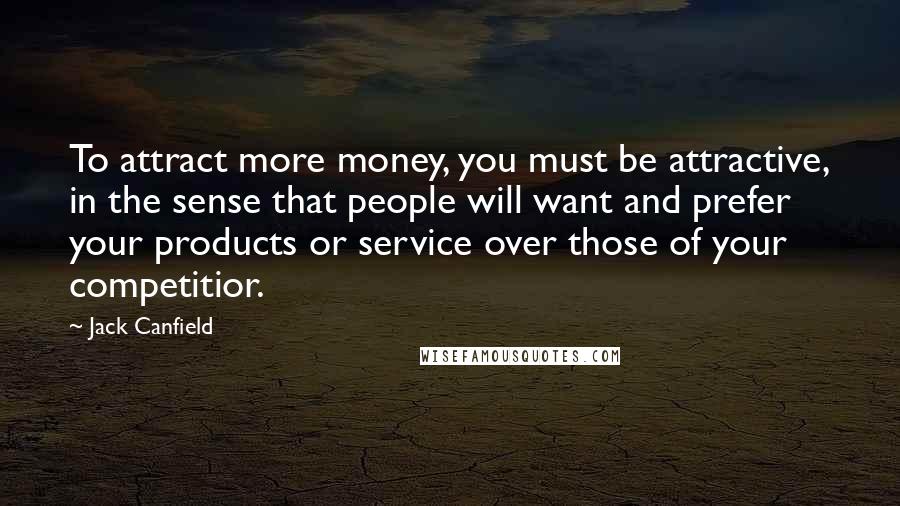 Jack Canfield Quotes: To attract more money, you must be attractive, in the sense that people will want and prefer your products or service over those of your competitior.